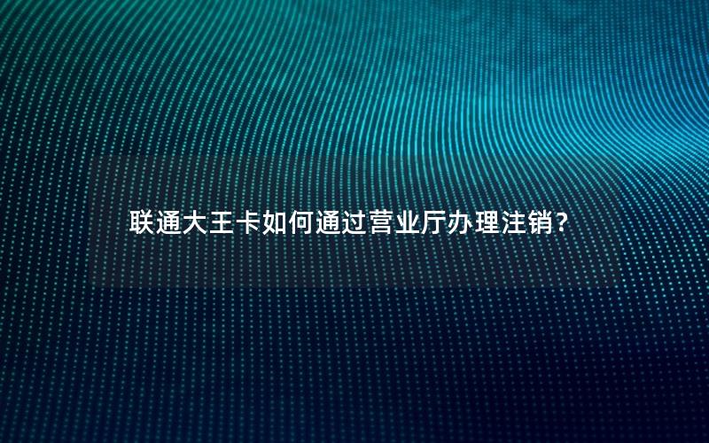 联通大王卡如何通过营业厅办理注销？