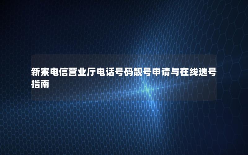 新寮电信营业厅电话号码靓号申请与在线选号指南