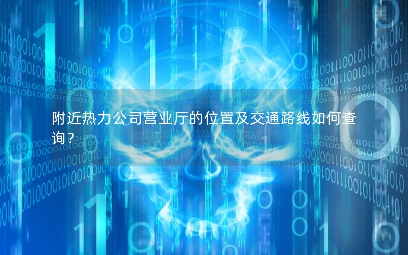 附近热力公司营业厅的位置及交通路线如何查询？