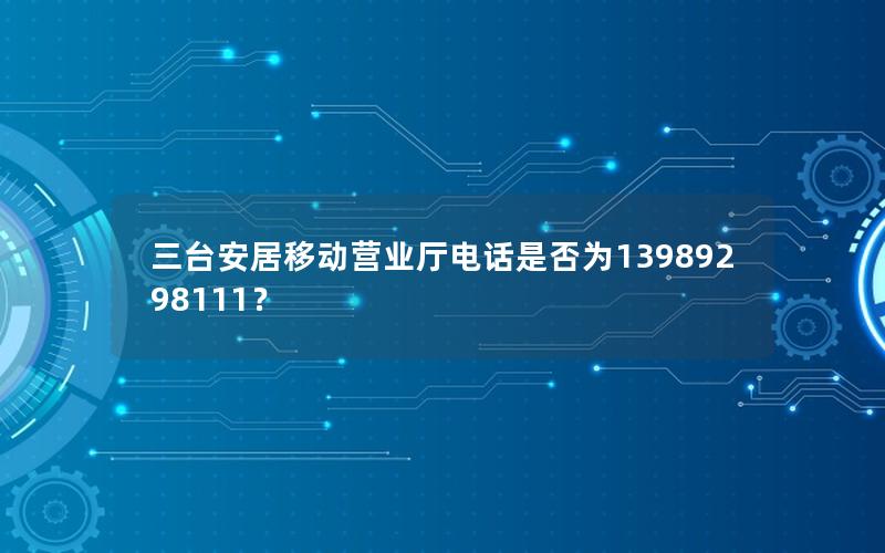 三台安居移动营业厅电话是否为13989298111？