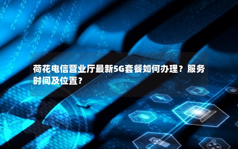 荷花电信营业厅最新5G套餐如何办理？服务时间及位置？