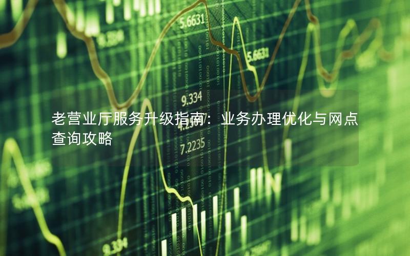 老营业厅服务升级指南：业务办理优化与网点查询攻略