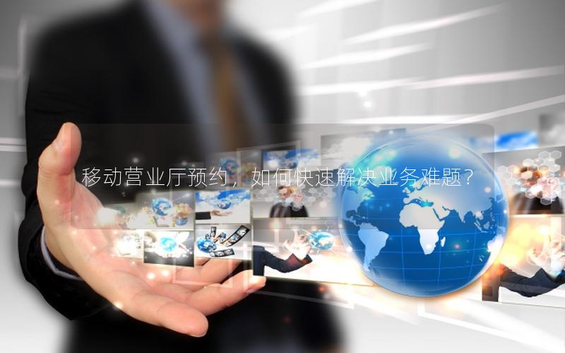 移动营业厅预约，如何快速解决业务难题？
