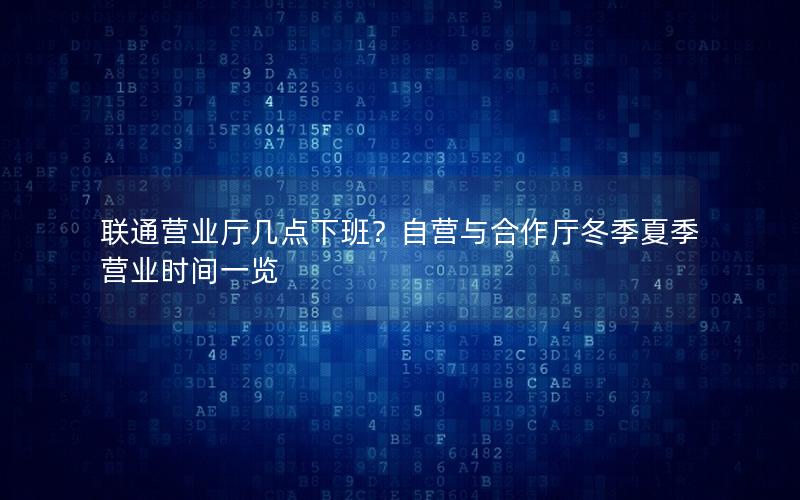 联通营业厅几点下班？自营与合作厅冬季夏季营业时间一览