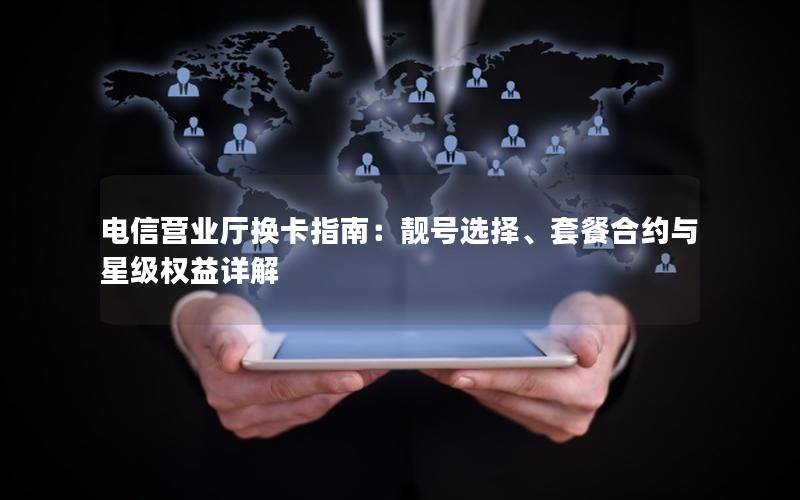 电信营业厅换卡指南：靓号选择、套餐合约与星级权益详解