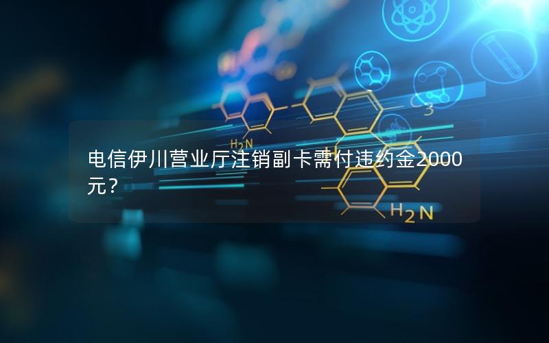 电信伊川营业厅注销副卡需付违约金2000元？