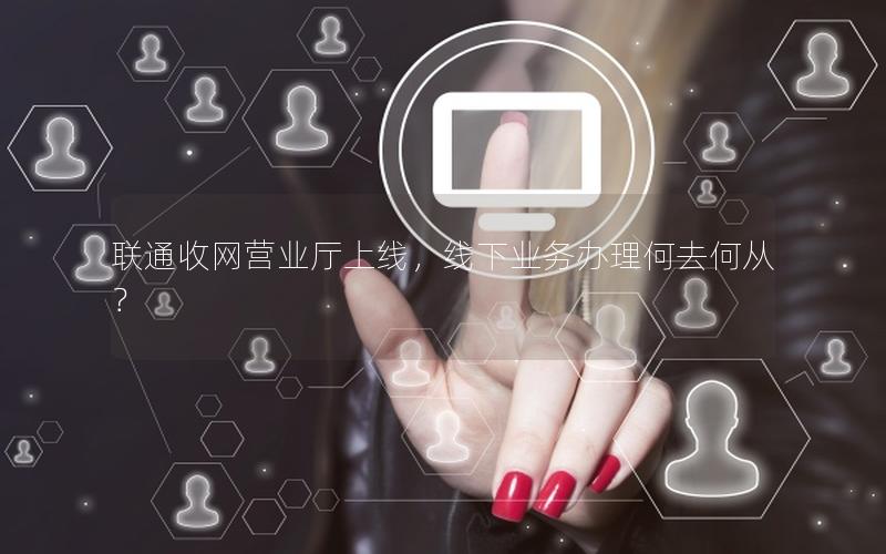 联通收网营业厅上线，线下业务办理何去何从？