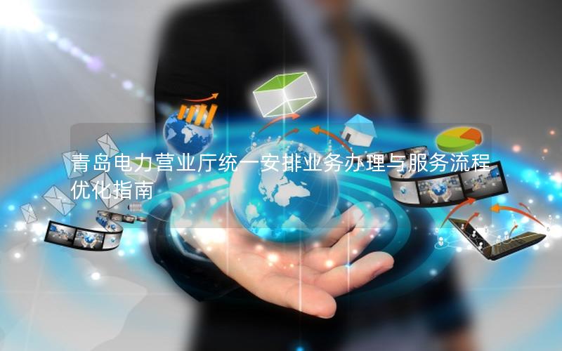青岛电力营业厅统一安排业务办理与服务流程优化指南