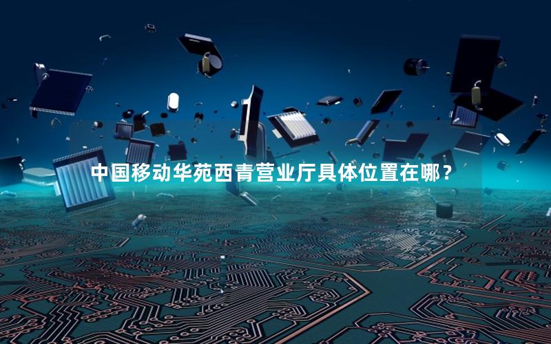 中国移动华苑西青营业厅具体位置在哪？