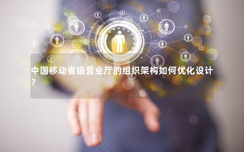 中国移动省级营业厅的组织架构如何优化设计？