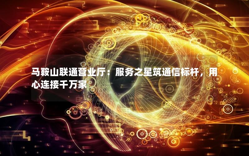 马鞍山联通营业厅：服务之星筑通信标杆，用心连接千万家