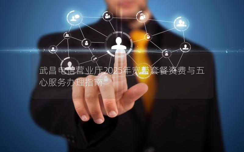武昌电信营业厅2025年宽带套餐资费与五心服务办理指南