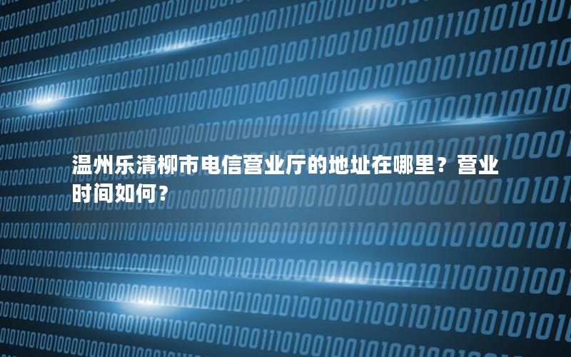 温州乐清柳市电信营业厅的地址在哪里？营业时间如何？