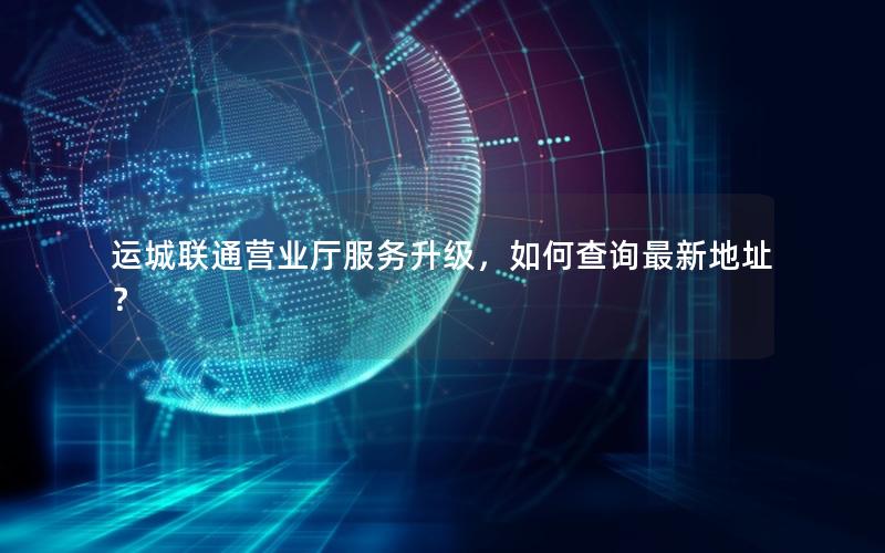 运城联通营业厅服务升级，如何查询最新地址？