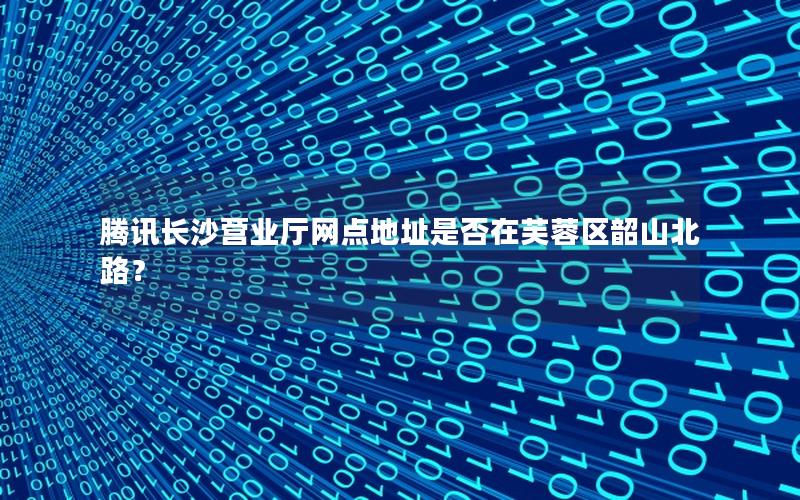 腾讯长沙营业厅网点地址是否在芙蓉区韶山北路？