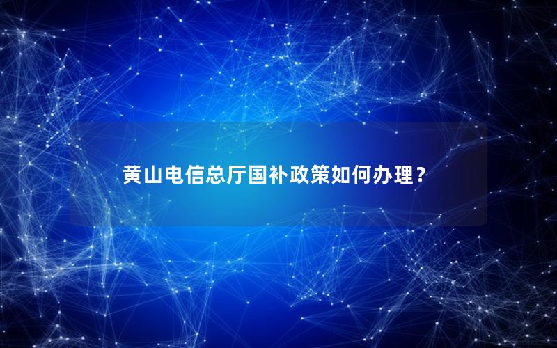 黄山电信总厅国补政策如何办理？