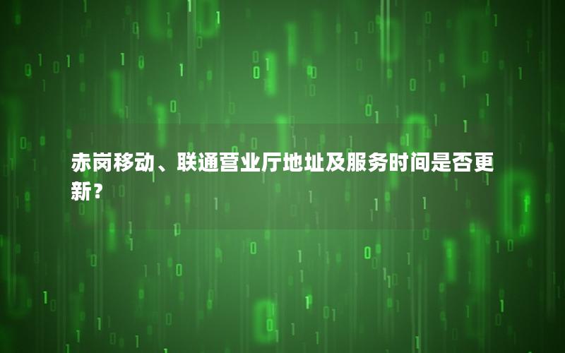 赤岗移动、联通营业厅地址及服务时间是否更新？