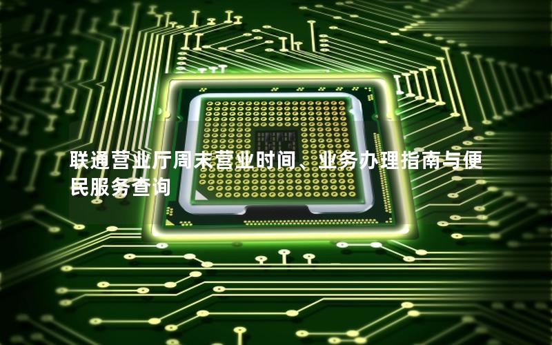 联通营业厅周末营业时间、业务办理指南与便民服务查询