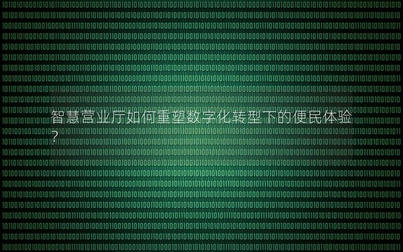 智慧营业厅如何重塑数字化转型下的便民体验？
