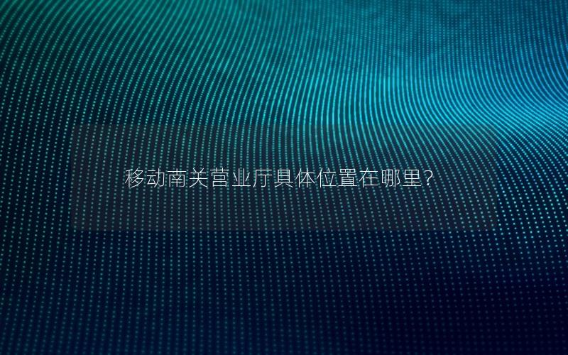 移动南关营业厅具体位置在哪里？