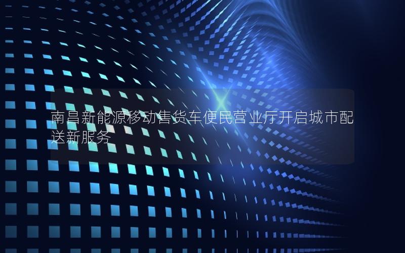 南昌新能源移动售货车便民营业厅开启城市配送新服务