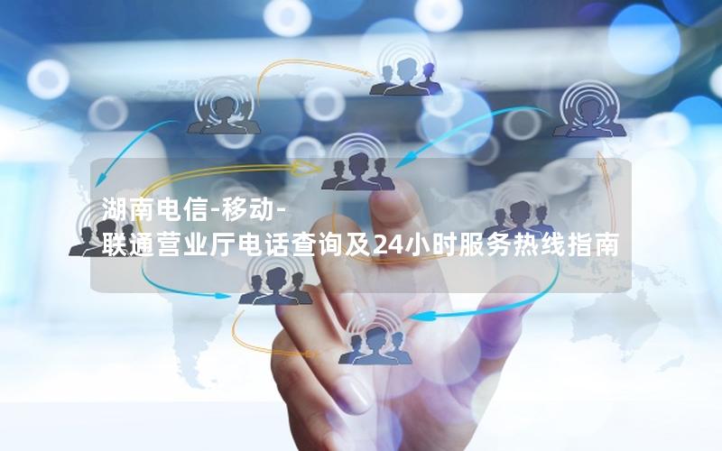 湖南电信-移动-联通营业厅电话查询及24小时服务热线指南