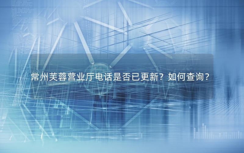 常州芙蓉营业厅电话是否已更新？如何查询？