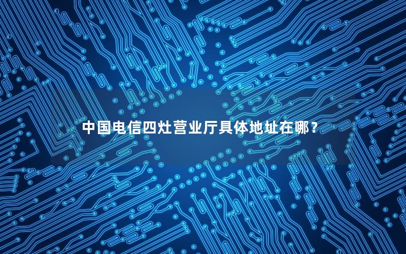 中国电信四灶营业厅具体地址在哪？