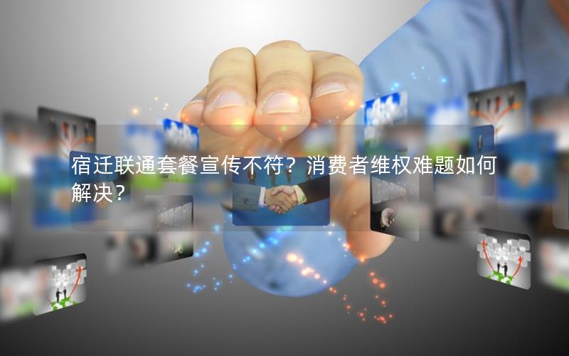 宿迁联通套餐宣传不符？消费者维权难题如何解决？