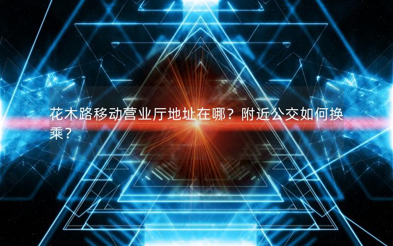 花木路移动营业厅地址在哪？附近公交如何换乘？