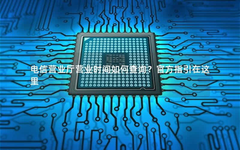 电信营业厅营业时间如何查询？官方指引在这里