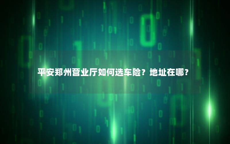 平安郑州营业厅如何选车险？地址在哪？
