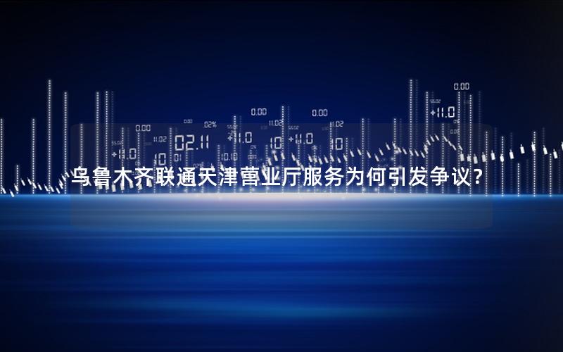 乌鲁木齐联通天津营业厅服务为何引发争议？