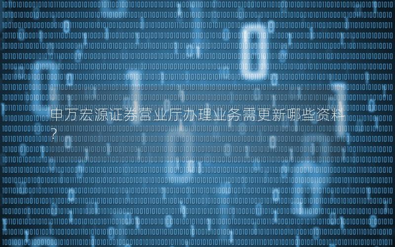 申万宏源证券营业厅办理业务需更新哪些资料？