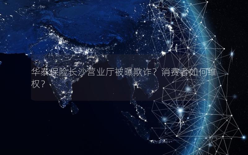 华泰保险长沙营业厅被曝欺诈？消费者如何维权？