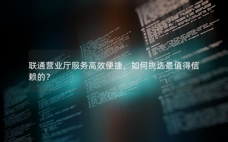 联通营业厅服务高效便捷，如何挑选最值得信赖的？