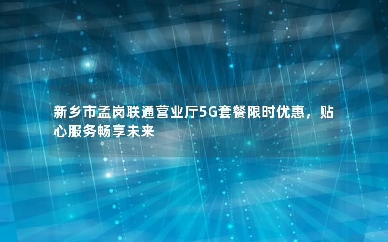 新乡市孟岗联通营业厅5G套餐限时优惠，贴心服务畅享未来