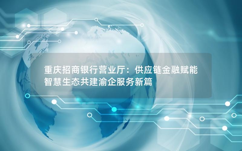 重庆招商银行营业厅：供应链金融赋能 智慧生态共建渝企服务新篇