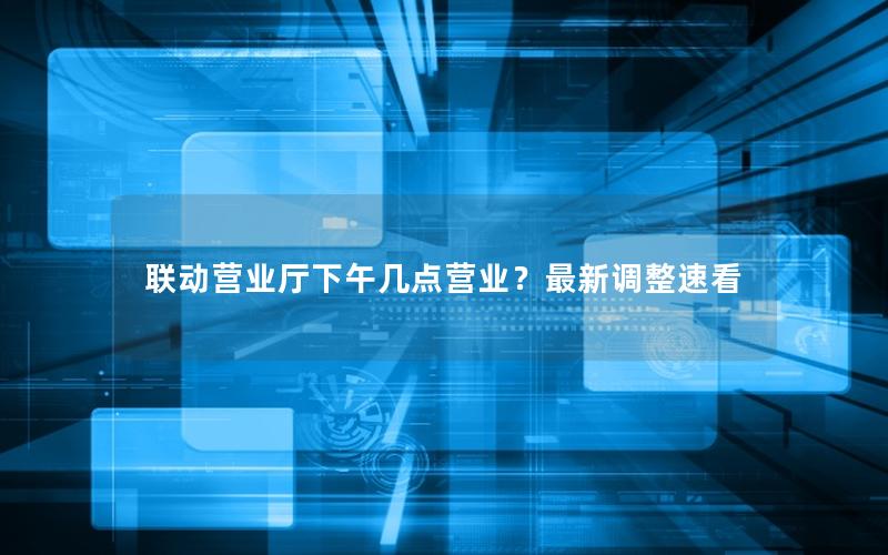 联动营业厅下午几点营业？最新调整速看