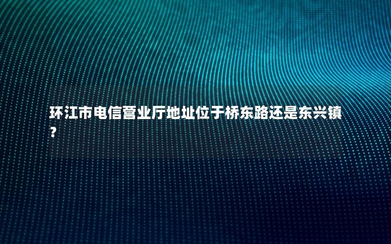 环江市电信营业厅地址位于桥东路还是东兴镇？