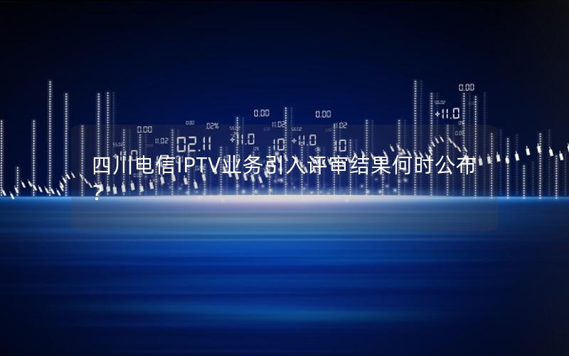 四川电信IPTV业务引入评审结果何时公布？