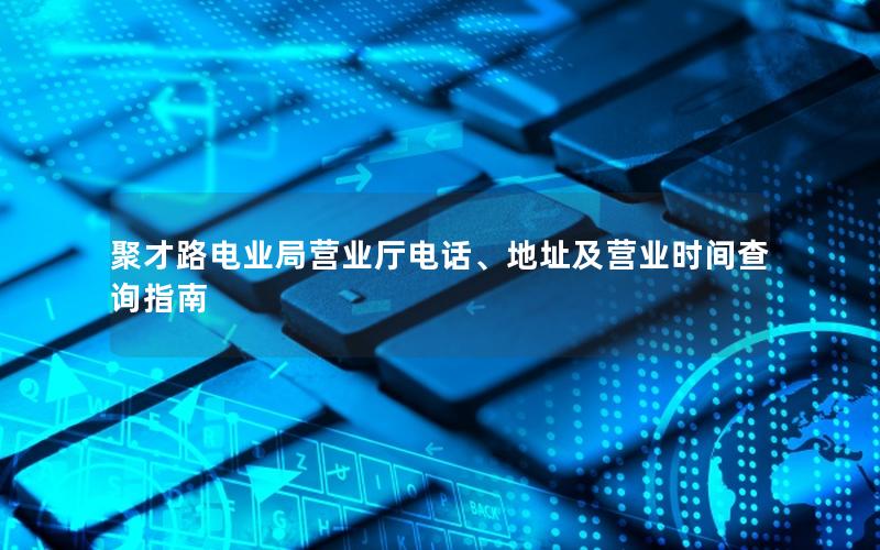 聚才路电业局营业厅电话、地址及营业时间查询指南