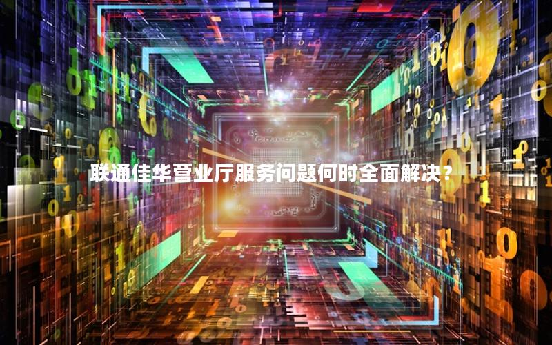联通佳华营业厅服务问题何时全面解决？