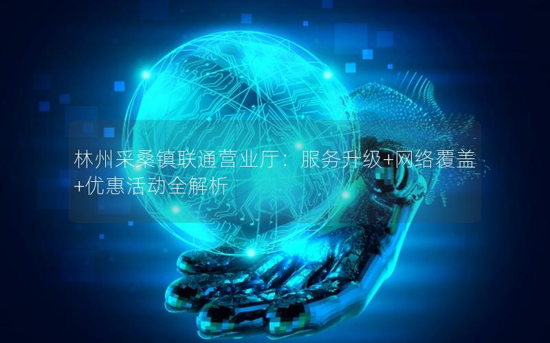 林州采桑镇联通营业厅：服务升级+网络覆盖+优惠活动全解析