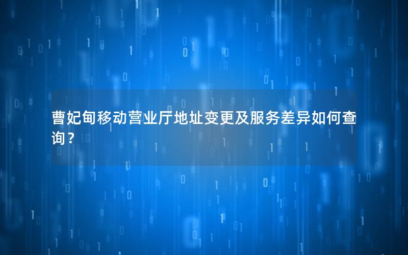 曹妃甸移动营业厅地址变更及服务差异如何查询？