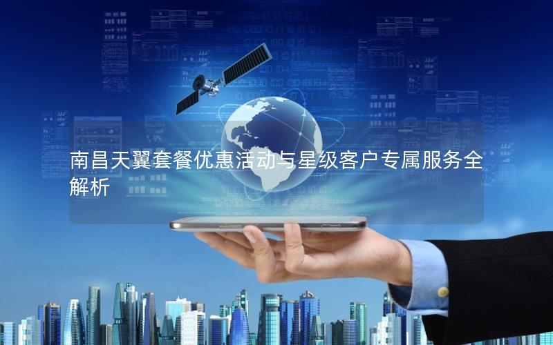 南昌天翼套餐优惠活动与星级客户专属服务全解析