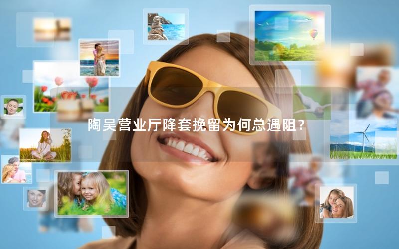 陶吴营业厅降套挽留为何总遇阻？