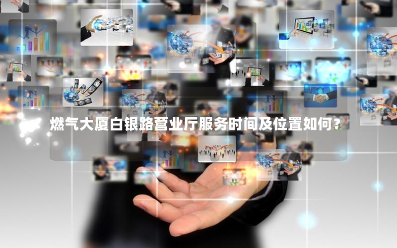 燃气大厦白银路营业厅服务时间及位置如何？
