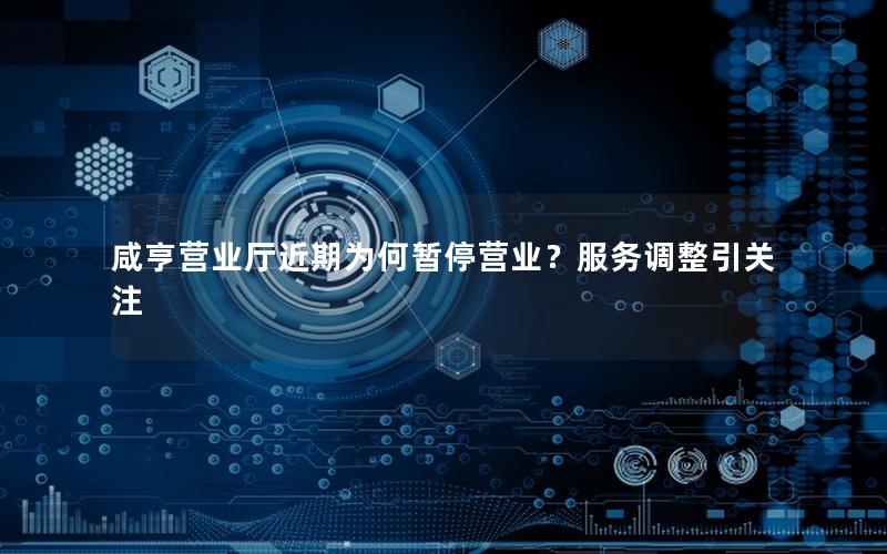 咸亨营业厅近期为何暂停营业？服务调整引关注