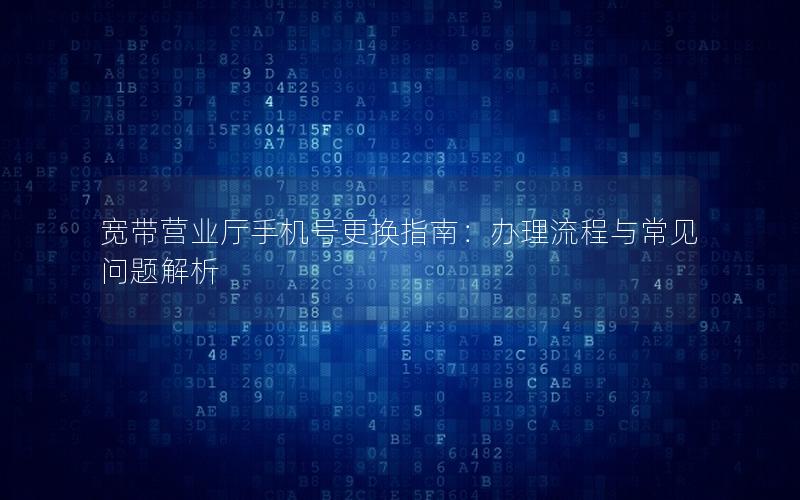宽带营业厅手机号更换指南：办理流程与常见问题解析